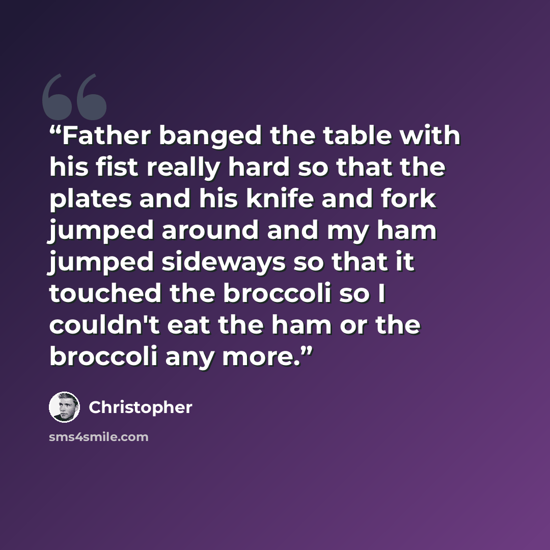 “Father banged the table with his fist really hard so that the plates and his knife and fork jumped around and my ham jumped sideways so that it touched the broccoli so I couldn't eat the ham or the broccoli any more.” quote by Christopher