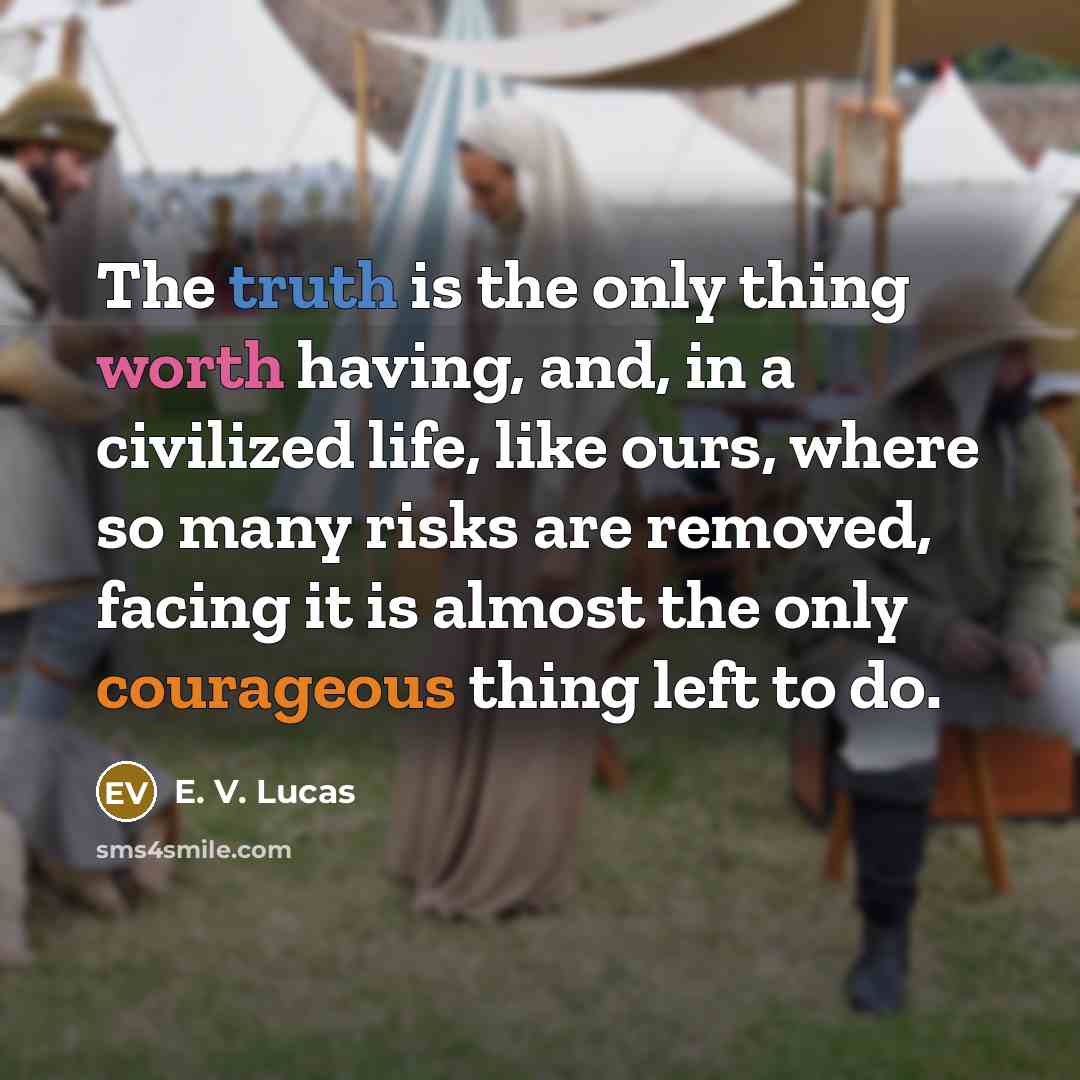 “The truth is the only thing worth having, and, in a civilized life, like ours, where so many risks are removed, facing it is almost the only courageous thing left to do.” quote by E. V. Lucas