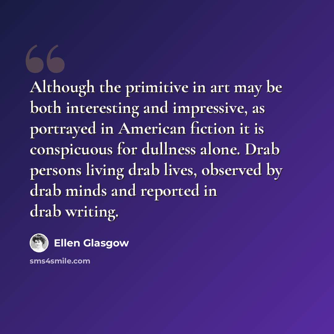 “Although the primitive in art may be both interesting and impressive, as portrayed in American fiction it is conspicuous for dullness alone. Drab persons living drab lives, observed by drab minds and reported in drab writing.” quote by Ellen Glasgow