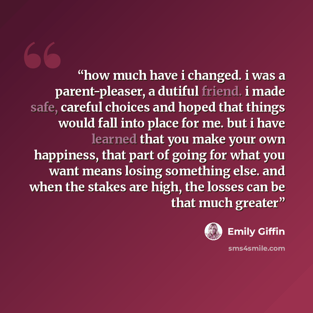 “how much have i changed. i was a parent-pleaser, a dutiful friend. i made safe, careful choices and hoped that things would fall into place for me. but i have learned that you make your own happiness, that part of going for what you want means losing something else. and when the stakes are high…” quote by Emily Giffin