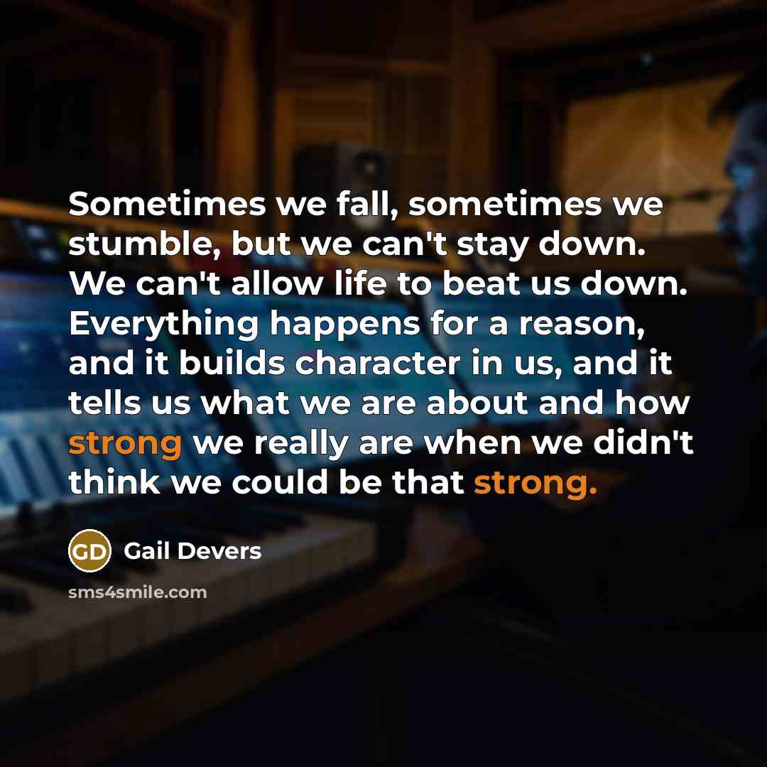 “Sometimes we fall, sometimes we stumble, but we can't stay down. We can't allow life to beat us down. Everything happens for a reason, and it builds character in us, and it tells us what we are about and how strong we really are when we didn't think we could be that strong.” quote by Gail Devers