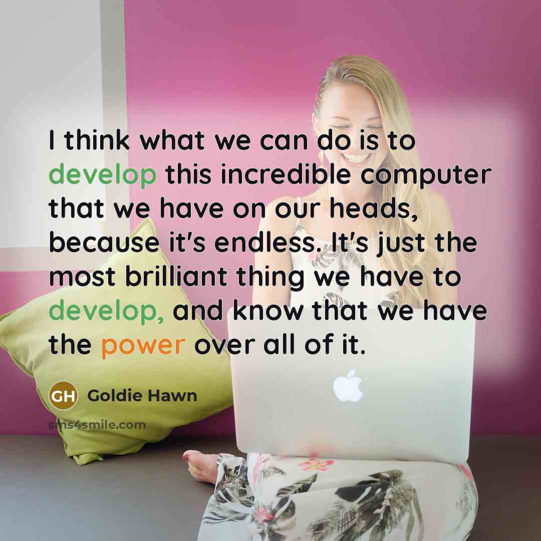 “I think what we can do is to develop this incredible computer that we have on our heads, because it's endless. It's just the most brilliant thing we have to develop, and know that we have the power over all of it.” quote by Goldie Hawn