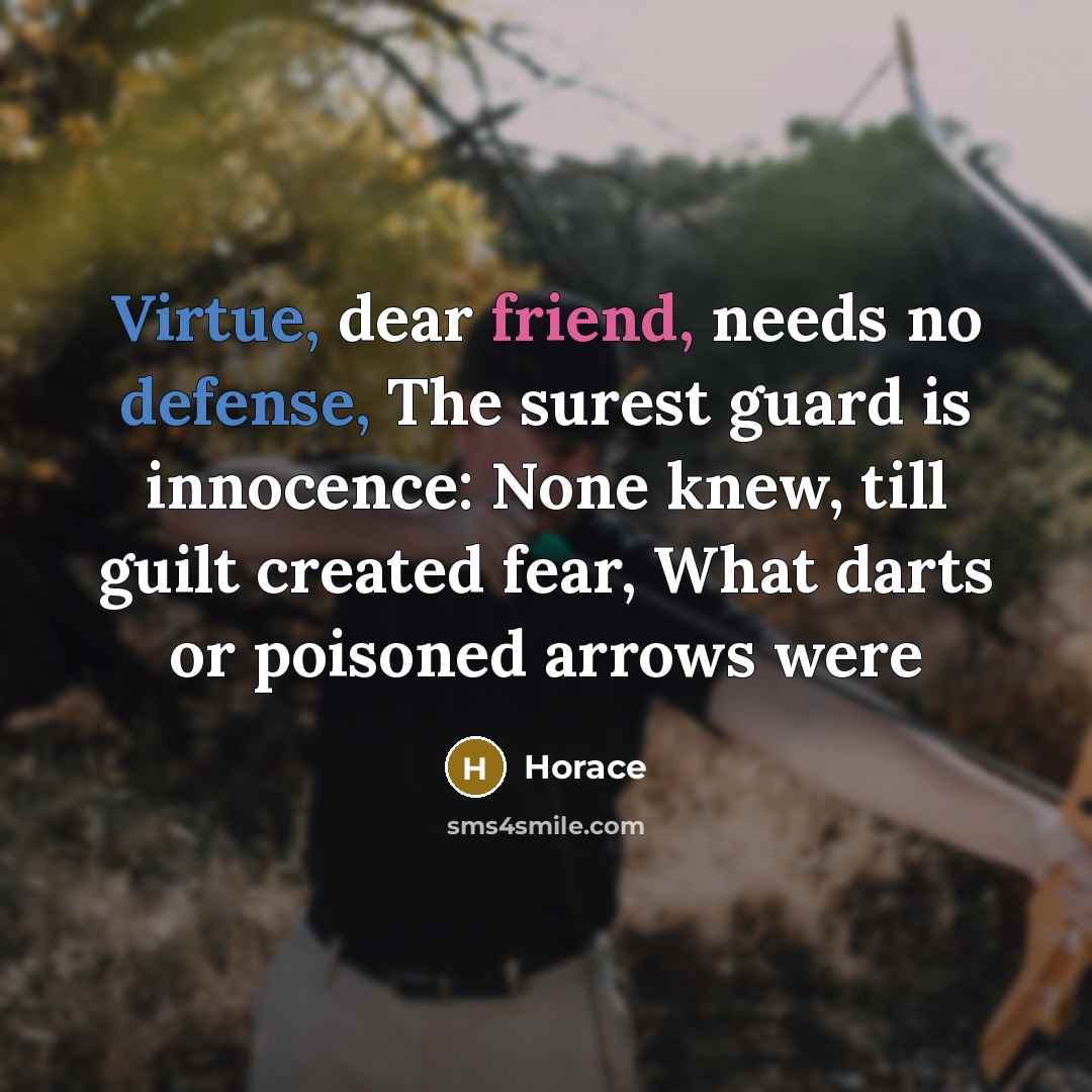 “Virtue, dear friend, needs no defense, The surest guard is innocence: None knew, till guilt created fear, What darts or poisoned arrows were” quote by Horace
