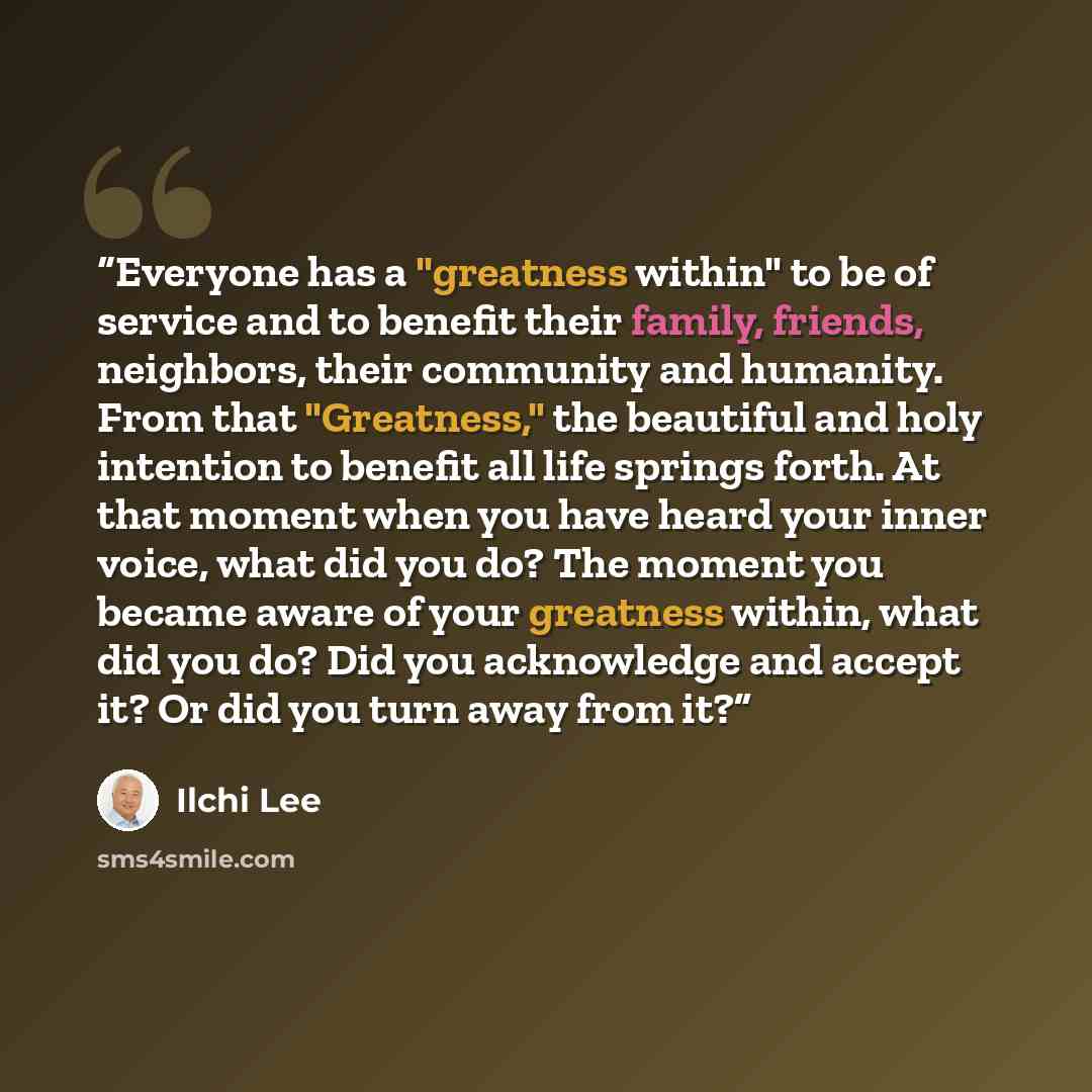 “Everyone has a "greatness within" to be of service and to benefit their family, friends, neighbors, their community and humanity. From that "Greatness," the beautiful and holy intention to benefit all life springs forth. At that moment when you have heard your inner voice, what did you do? The…” quote by Ilchi Lee