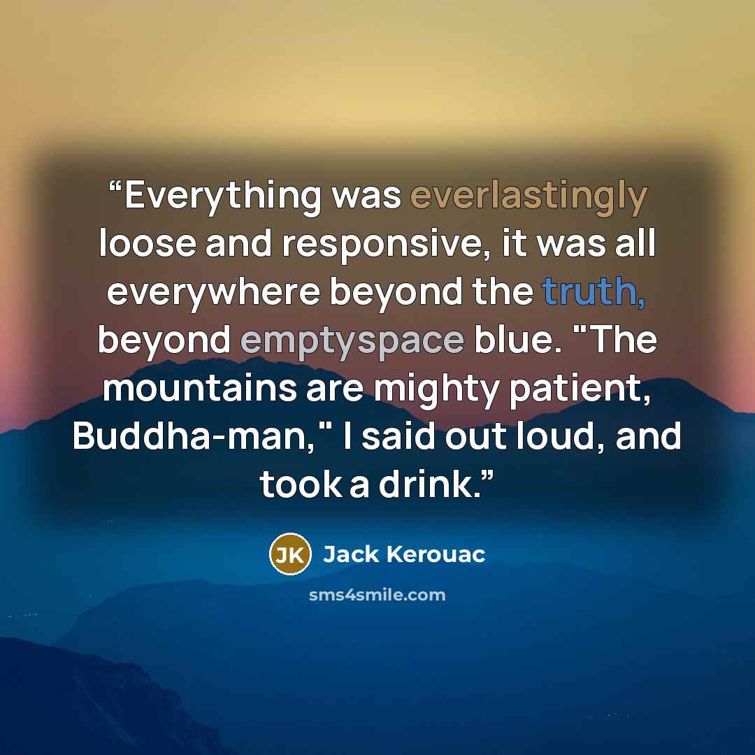 “Everything was everlastingly loose and responsive, it was all everywhere beyond the truth, beyond emptyspace blue. "The mountains are mighty patient, Buddha-man," I said out loud, and took a drink.” quote by Jack Kerouac