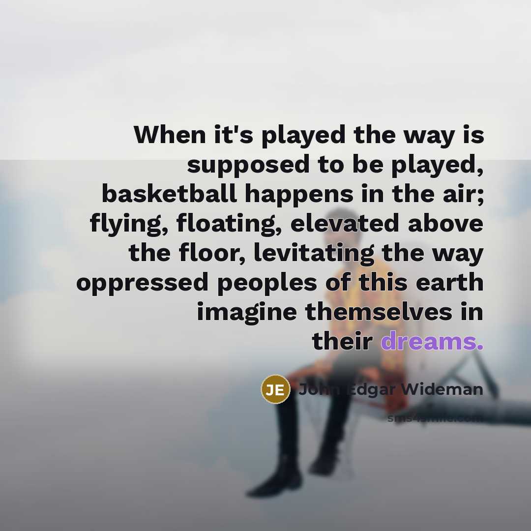 “When it's played the way is supposed to be played, basketball happens in the air; flying, floating, elevated above the floor, levitating the way oppressed peoples of this earth imagine themselves in their dreams.” quote by John Edgar Wideman