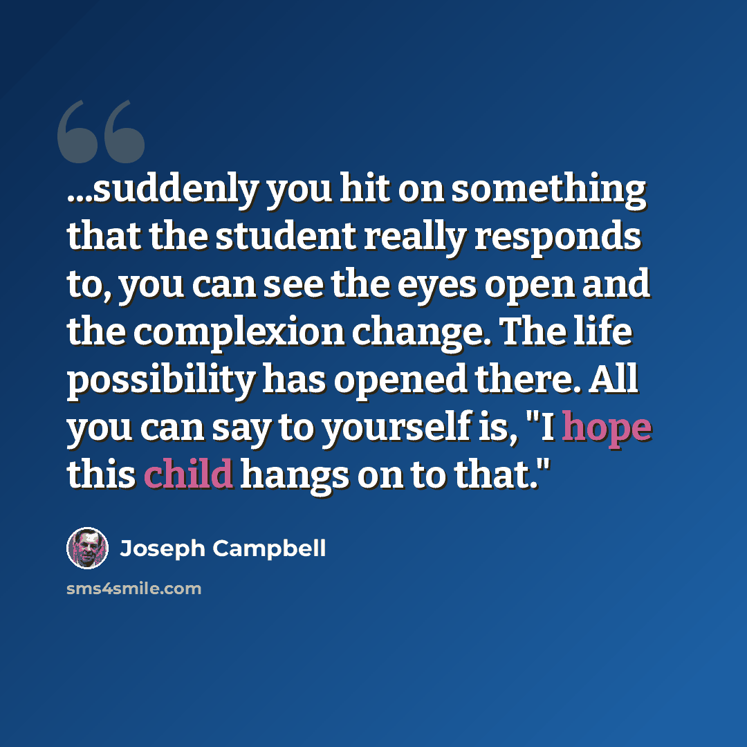 “...suddenly you hit on something that the student really responds to, you can see the eyes open and the complexion change. The life possibility has opened there. All you can say to yourself is, "I hope this child hangs on to that."” quote by Joseph Campbell