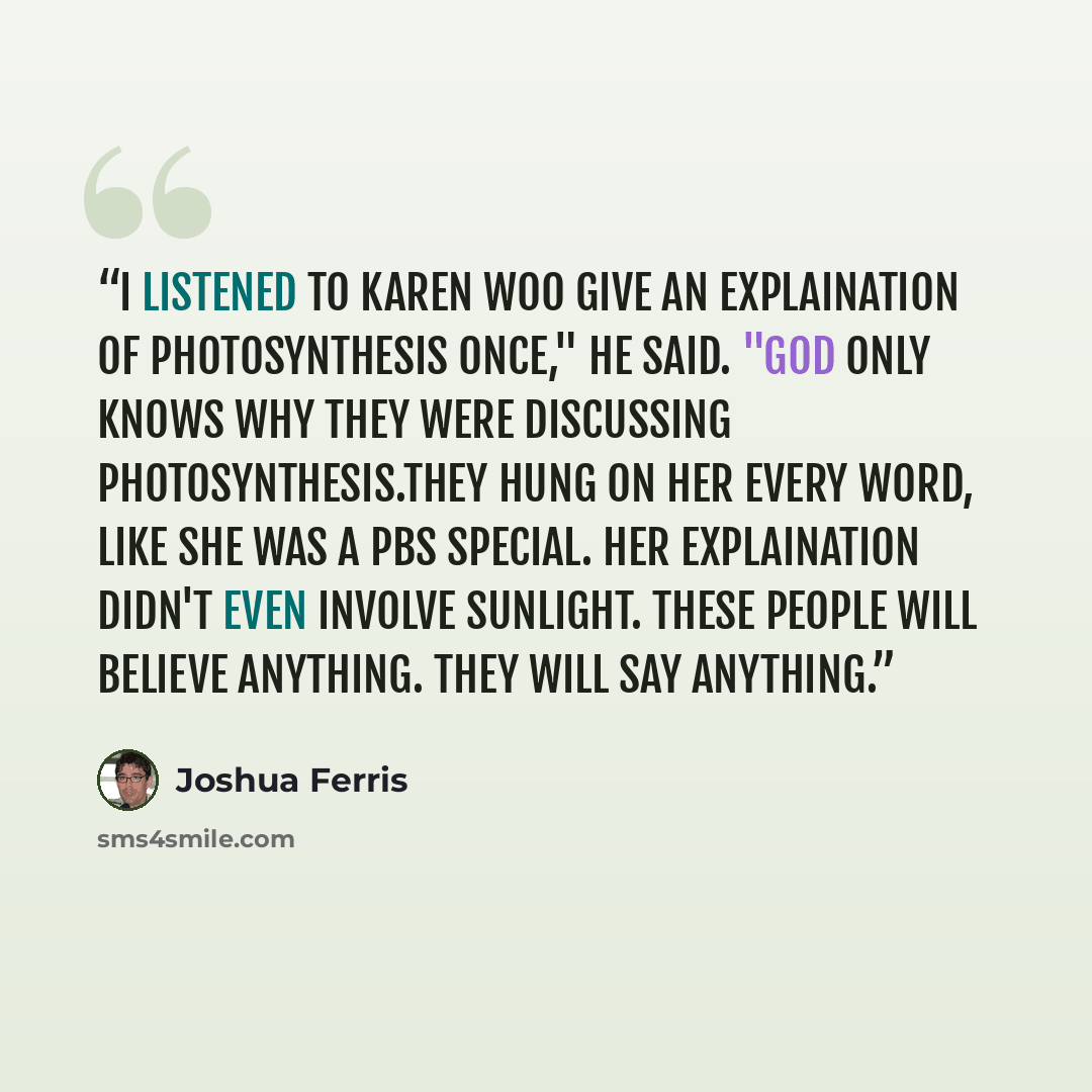 “I listened to Karen Woo give an explaination of photosynthesis once," he said. "God only knows why they were discussing photosynthesis.They hung on her every word, like she was a PBS special. Her explaination didn't even involve sunlight. These people will believe anything. They will say anything.” quote by joshua ferris