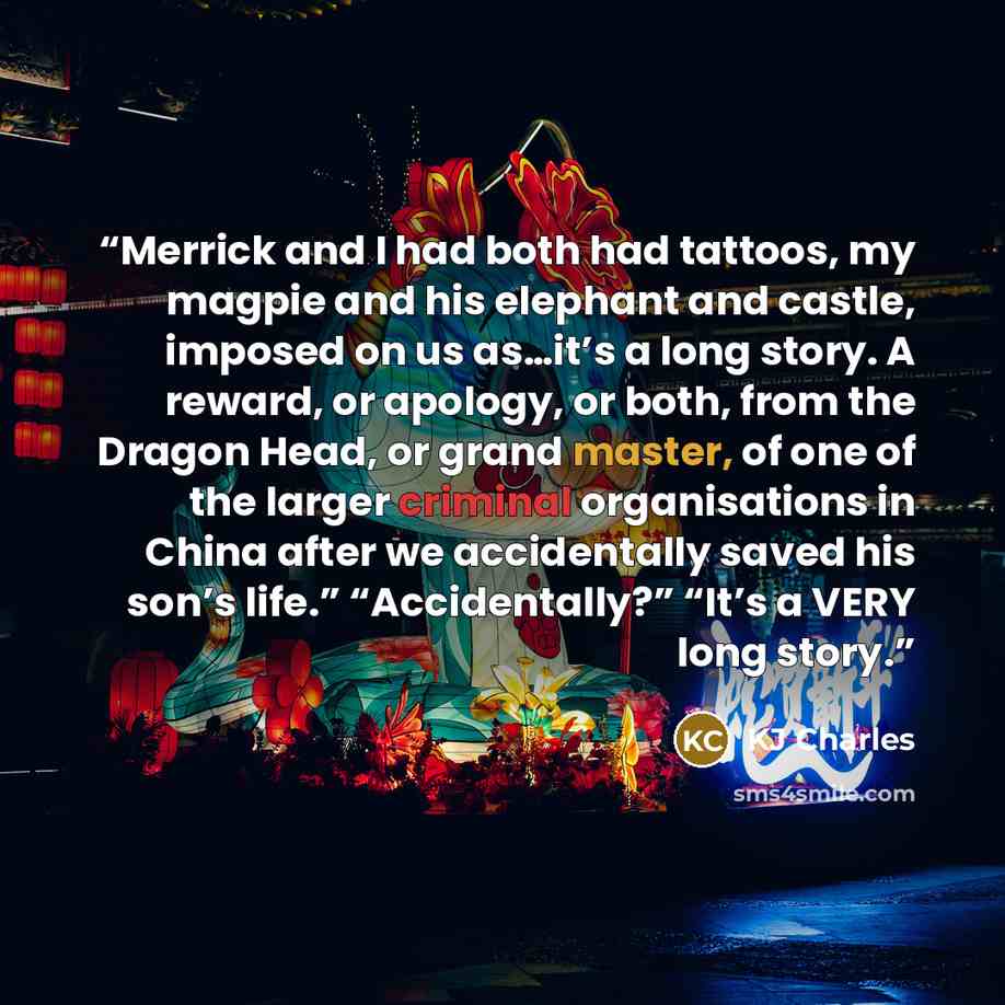 “Merrick and I had both had tattoos, my magpie and his elephant and castle, imposed on us as…it’s a long story. A reward, or apology, or both, from the Dragon Head, or grand master, of one of the larger criminal organisations in China after we accidentally saved his son’s life.” “Accidentally?”…” quote by KJ Charles