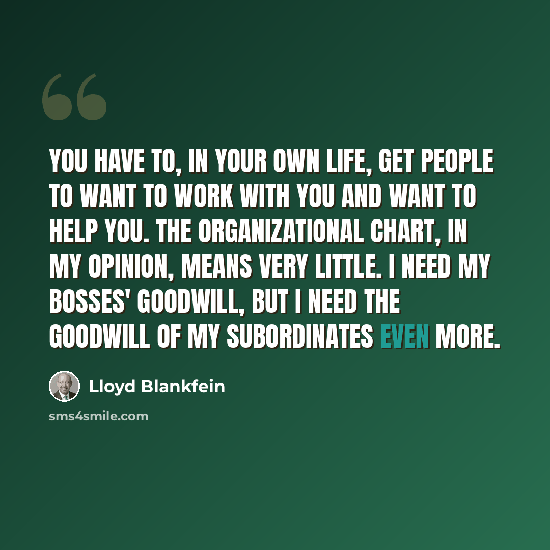 “You have to, in your own life, get people to want to work with you and want to help you. The organizational chart, in my opinion, means very little. I need my bosses' goodwill, but I need the goodwill of my subordinates even more.” quote by Lloyd Blankfein