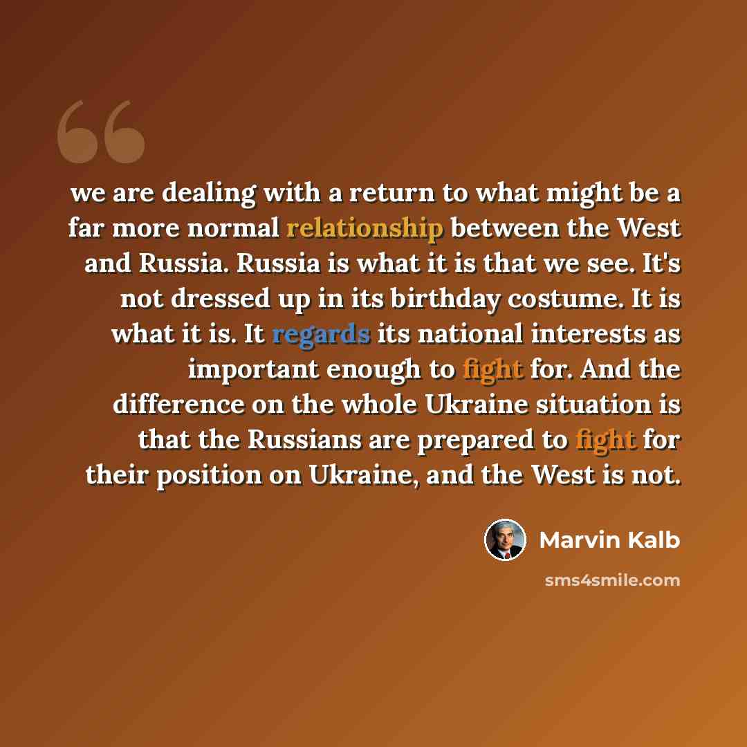 “we are dealing with a return to what might be a far more normal relationship between the West and Russia. Russia is what it is that we see. It's not dressed up in its birthday costume. It is what it is. It regards its national interests as important enough to fight for. And the difference on the…” quote by Marvin Kalb