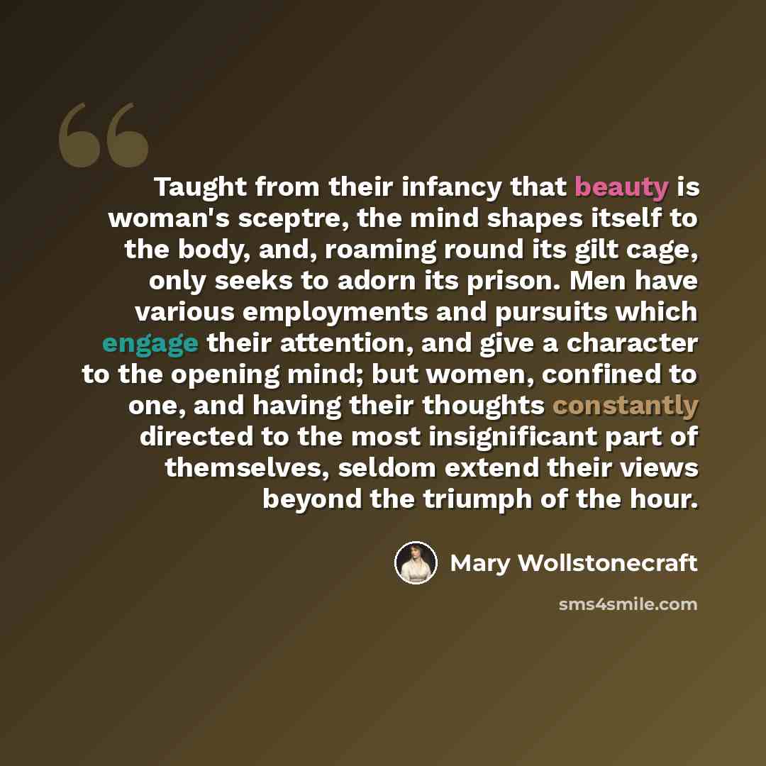“Taught from their infancy that beauty is woman's sceptre, the mind shapes itself to the body, and, roaming round its gilt cage, only seeks to adorn its prison. Men have various employments and pursuits which engage their attention, and give a character to the opening mind; but women, confined to…” quote by Mary Wollstonecraft