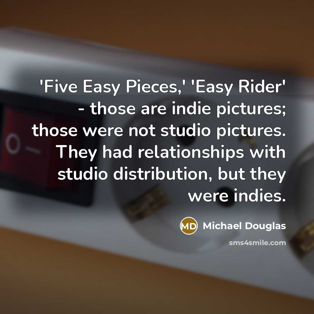 “'Five Easy Pieces,' 'Easy Rider' - those are indie pictures; those were not studio pictures. They had relationships with studio distribution, but they were indies.” quote by Michael Douglas