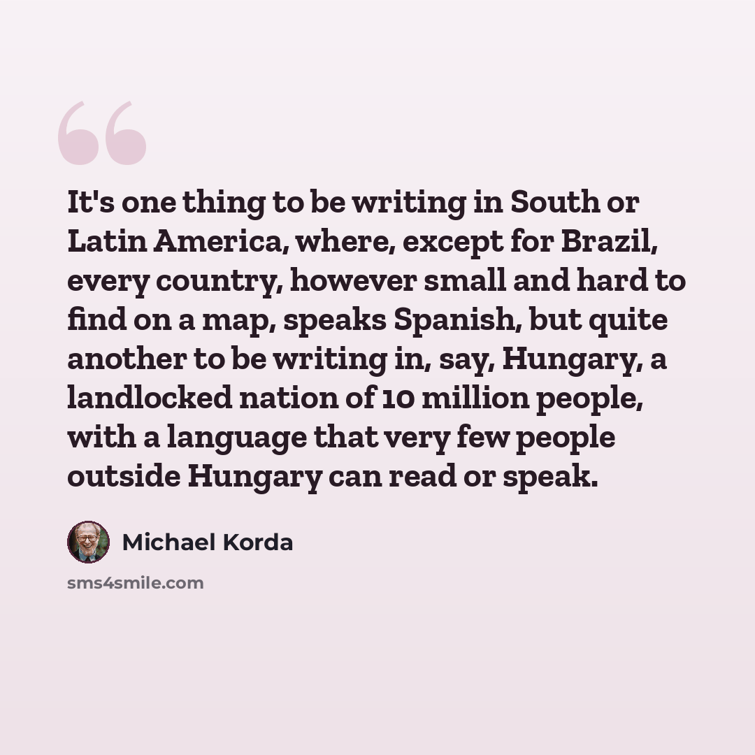 “It's one thing to be writing in South or Latin America, where, except for Brazil, every country, however small and hard to find on a map, speaks Spanish, but quite another to be writing in, say, Hungary, a landlocked nation of 10 million people, with a language that very few people outside Hungary…” quote by Michael Korda
