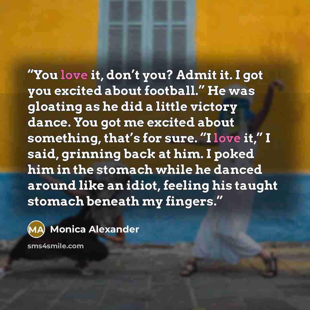 “You love it, don’t you? Admit it. I got you excited about football.” He was gloating as he did a little victory dance. You got me excited about something, that’s for sure. “I love it,” I said, grinning back at him. I poked him in the stomach while he danced around like an idiot, feeling his taught…” quote by Monica Alexander