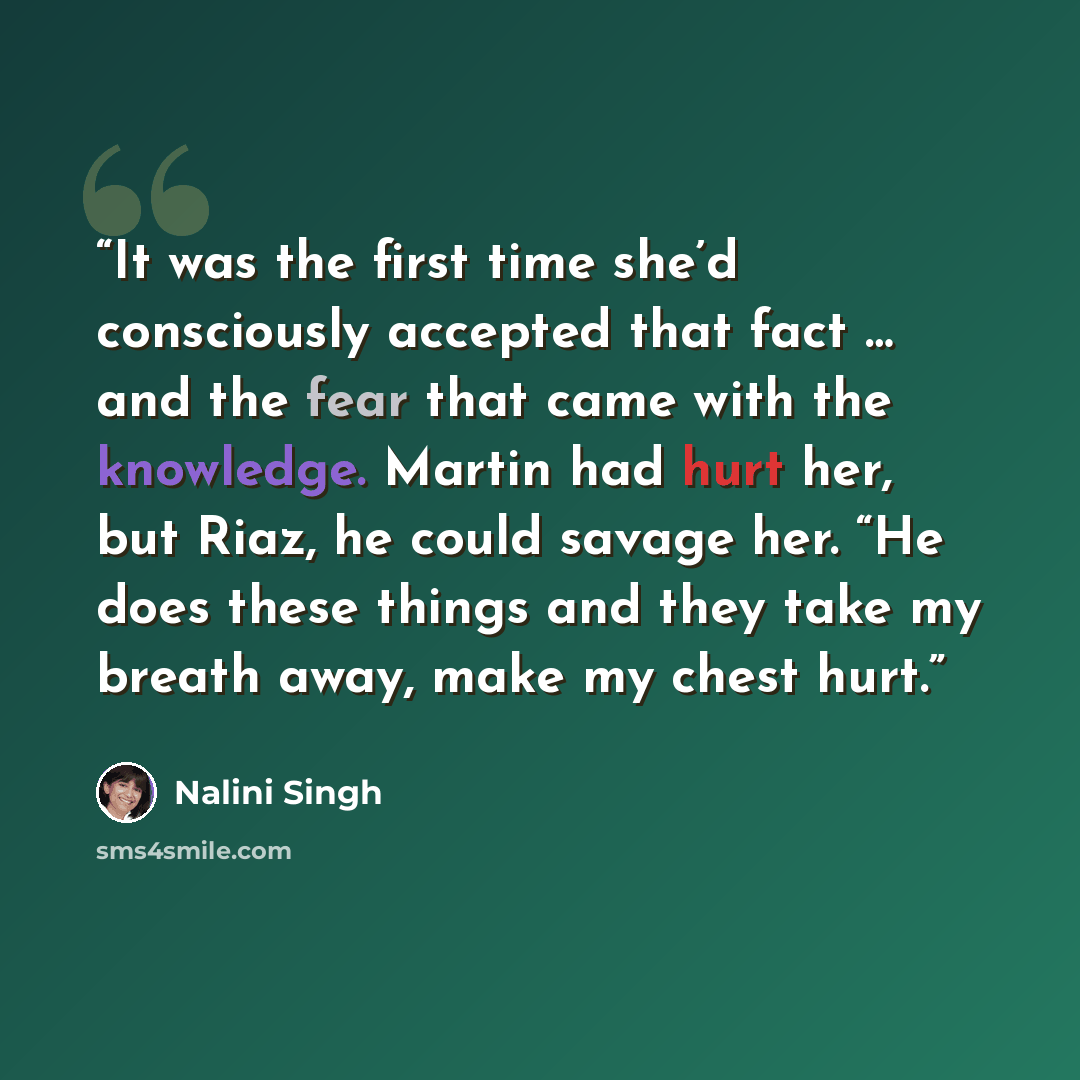 “It was the first time she’d consciously accepted that fact … and the fear that came with the knowledge. Martin had hurt her, but Riaz, he could savage her. “He does these things and they take my breath away, make my chest hurt.” quote by Nalini Singh