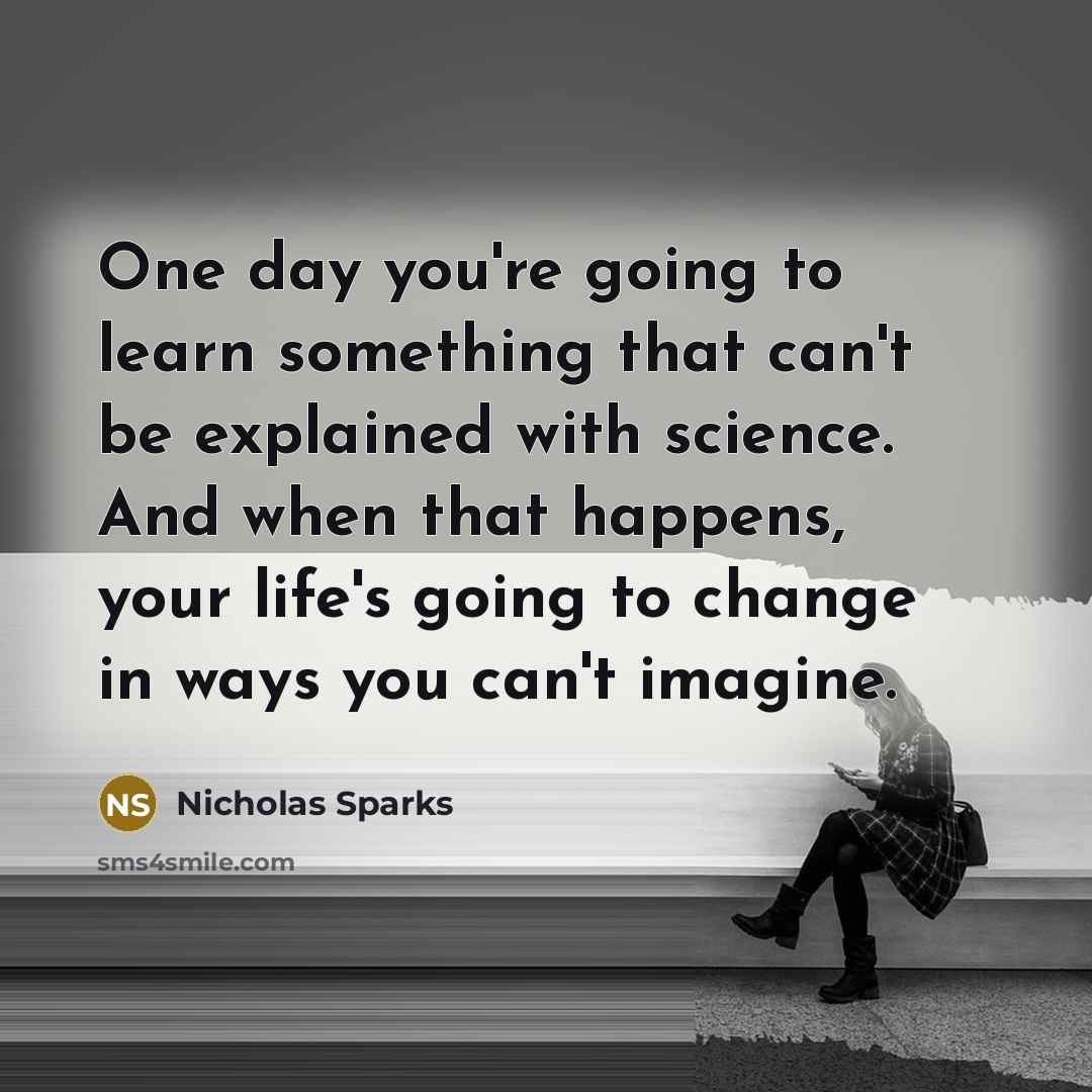 “One day you're going to learn something that can't be explained with science. And when that happens, your life's going to change in ways you can't imagine.” quote by Nicholas Sparks