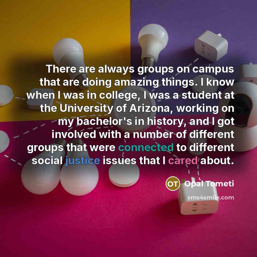 “There are always groups on campus that are doing amazing things. I know when I was in college, I was a student at the University of Arizona, working on my bachelor's in history, and I got involved with a number of different groups that were connected to different social justice issues that I cared…” quote by Opal Tometi