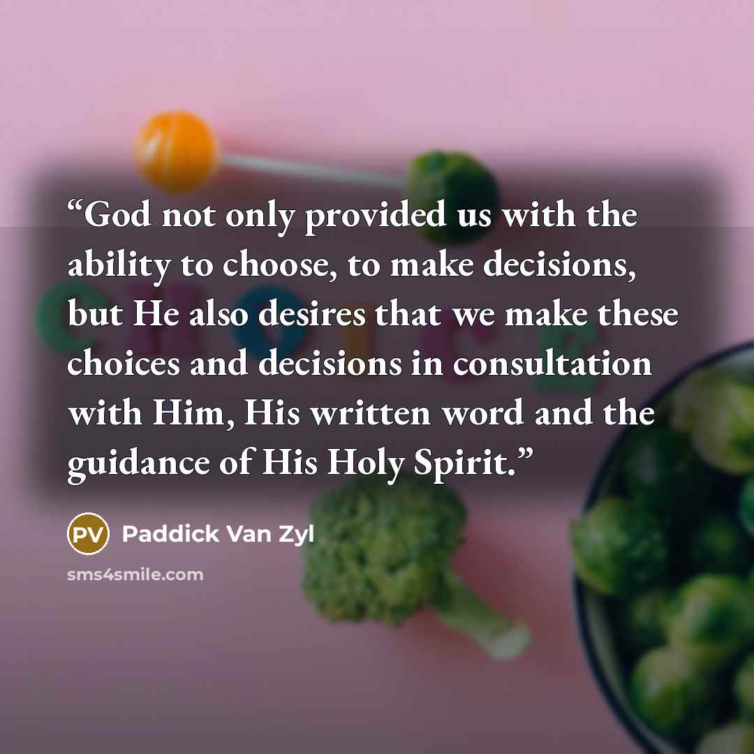 “God not only provided us with the ability to choose, to make decisions, but He also desires that we make these choices and decisions in consultation with Him, His written word and the guidance of His Holy Spirit.” quote by Paddick Van Zyl