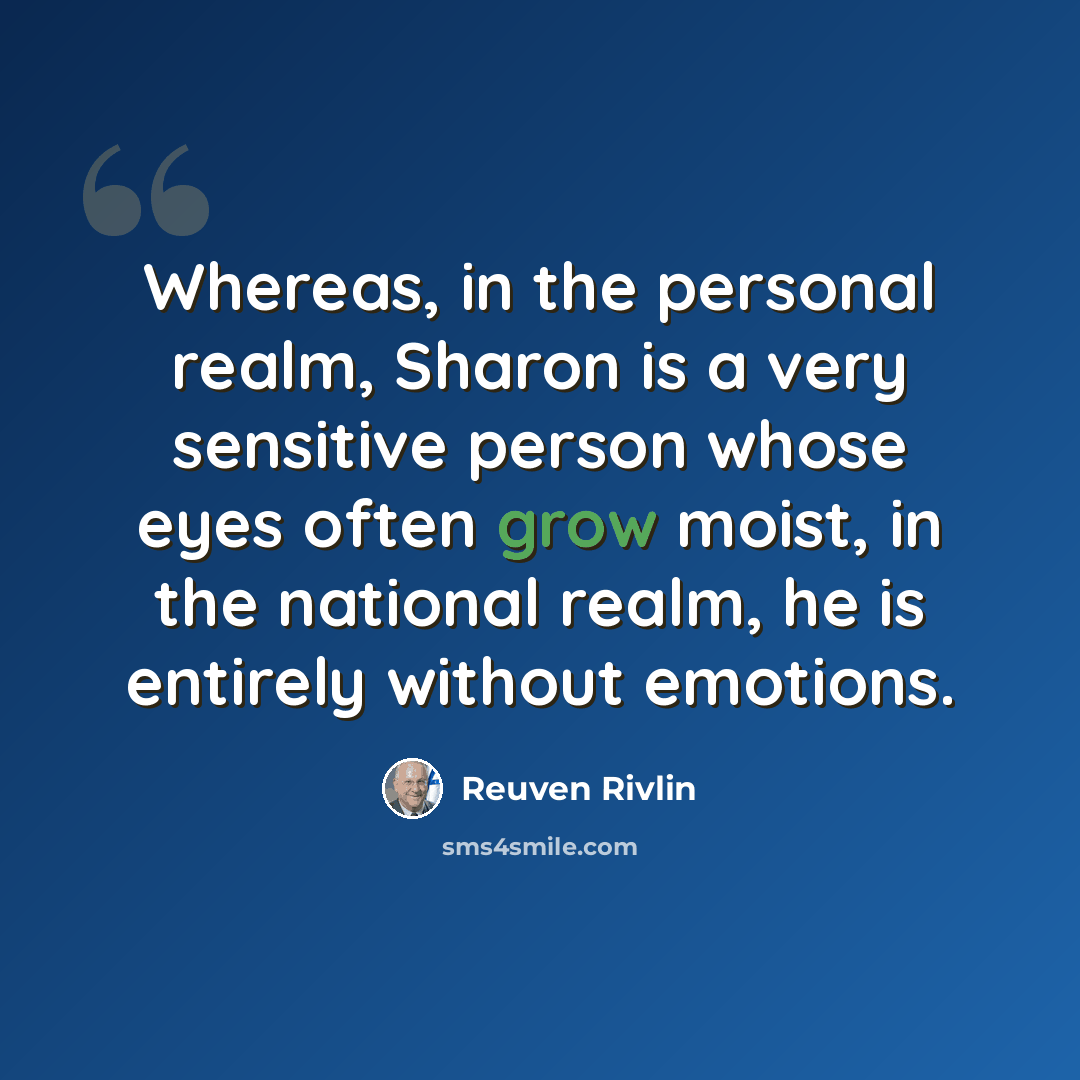 “Whereas, in the personal realm, Sharon is a very sensitive person whose eyes often grow moist, in the national realm, he is entirely without emotions.” quote by Reuven Rivlin