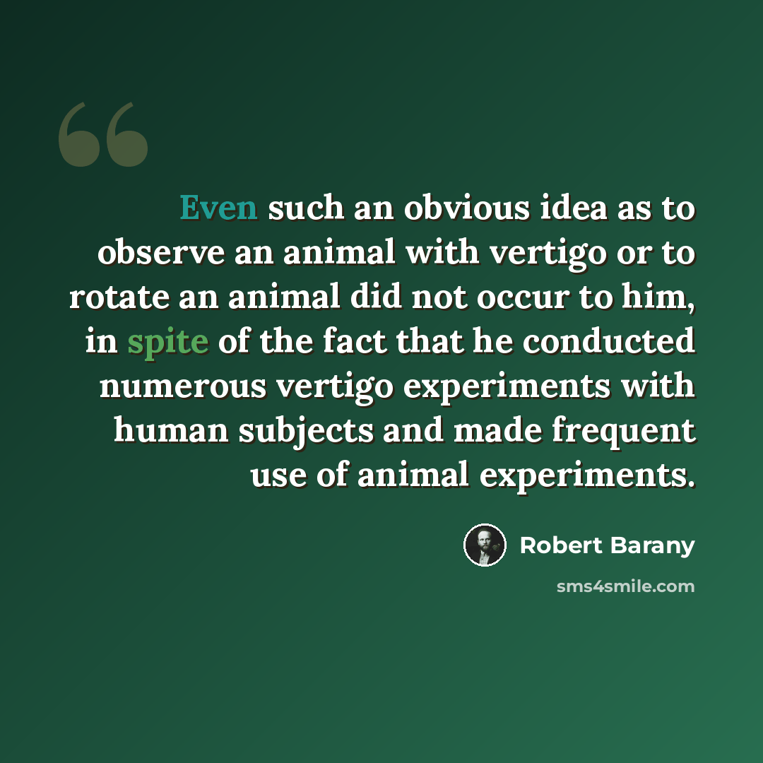 “Even such an obvious idea as to observe an animal with vertigo or to rotate an animal did not occur to him, in spite of the fact that he conducted numerous vertigo experiments with human subjects and made frequent use of animal experiments.” quote by Robert Barany