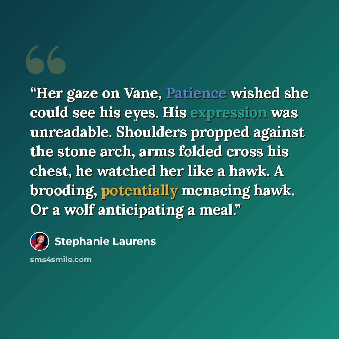 “Her gaze on Vane, Patience wished she could see his eyes. His expression was unreadable. Shoulders propped against the stone arch, arms folded cross his chest, he watched her like a hawk. A brooding, potentially menacing hawk. Or a wolf anticipating a meal.” quote by Stephanie Laurens