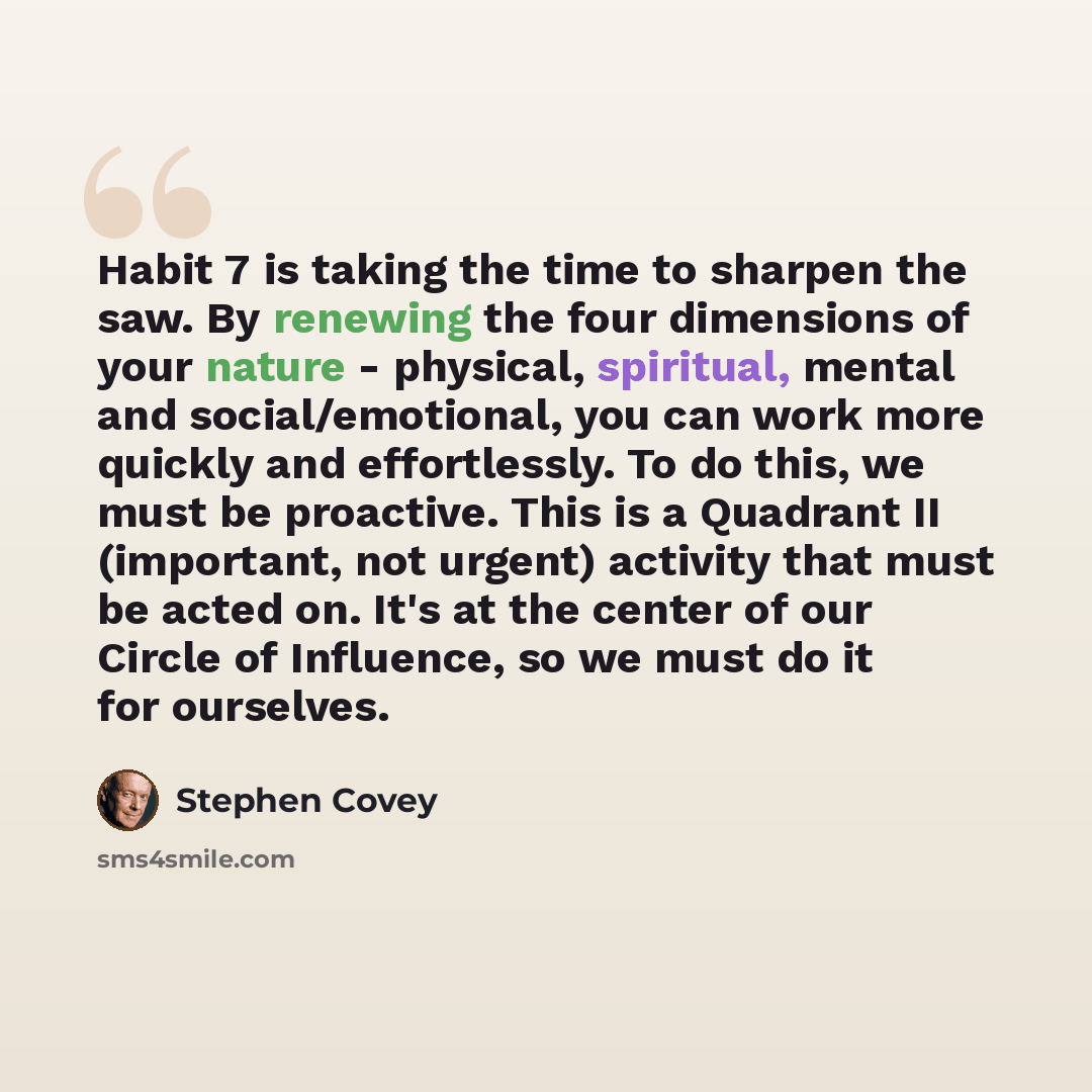 “Habit 7 is taking the time to sharpen the saw. By renewing the four dimensions of your nature - physical, spiritual, mental and social/emotional, you can work more quickly and effortlessly. To do this, we must be proactive. This is a Quadrant II (important, not urgent) activity that must be acted…” quote by Stephen Covey