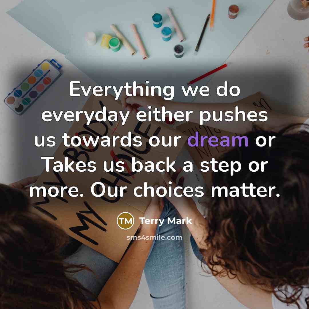 “Everything we do everyday either pushes us towards our dream or Takes us back a step or more. Our choices matter.” quote by Terry Mark
