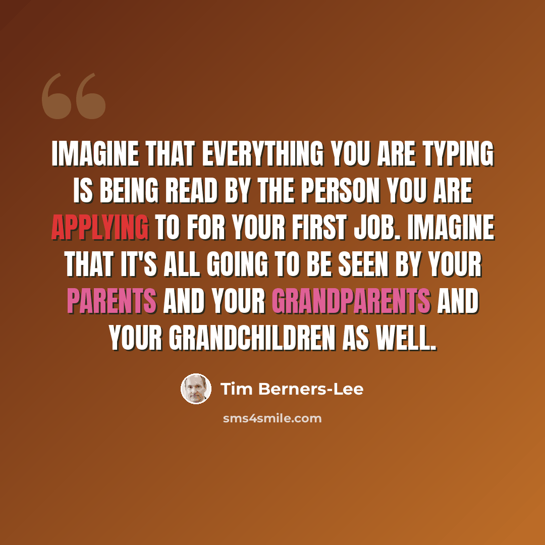 “Imagine that everything you are typing is being read by the person you are applying to for your first job. Imagine that it's all going to be seen by your parents and your grandparents and your grandchildren as well.” quote by Tim Berners-Lee