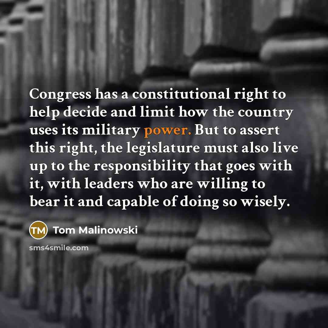 “Congress has a constitutional right to help decide and limit how the country uses its military power. But to assert this right, the legislature must also live up to the responsibility that goes with it, with leaders who are willing to bear it and capable of doing so wisely.” quote by Tom Malinowski