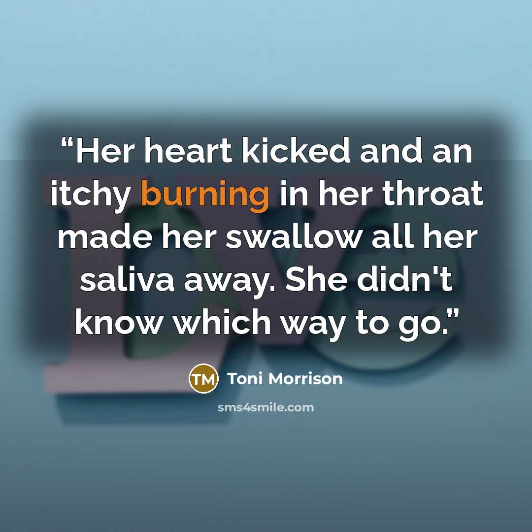 “Her heart kicked and an itchy burning in her throat made her swallow all her saliva away. She didn't know which way to go.” quote by Toni Morrison