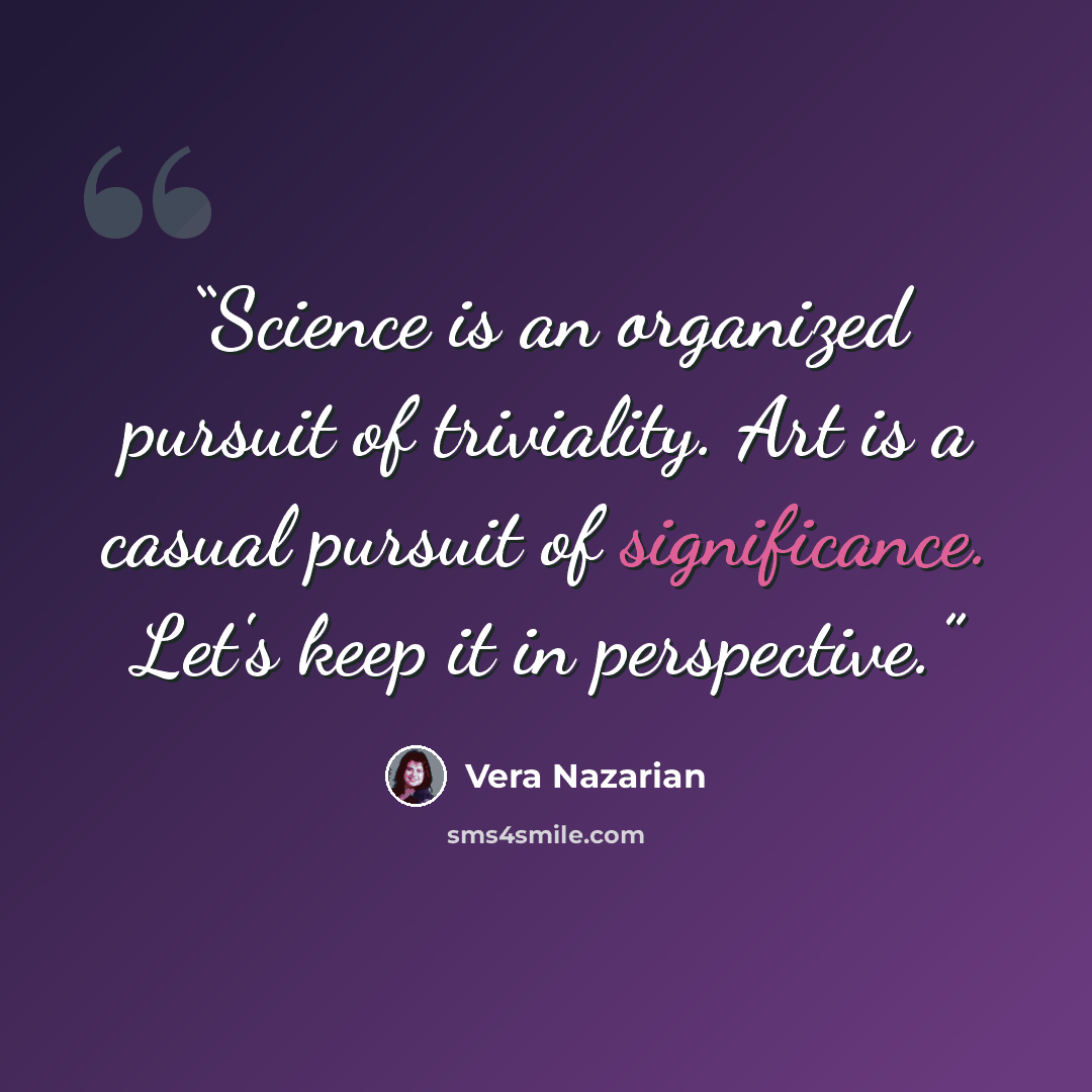 “Science is an organized pursuit of triviality. Art is a casual pursuit of significance. Let's keep it in perspective.” quote by Vera Nazarian