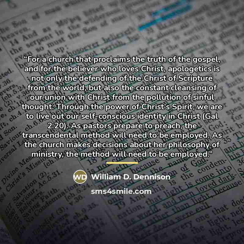 “For a church that proclaims the truth of the gospel, and for the believer who loves Christ, apologetics is not only the defending of the Christ of Scripture from the world, but also the constant cleansing of our union with Christ from the pollution of sinful thought. Through the power of Christ’s…” quote by William D. Dennison