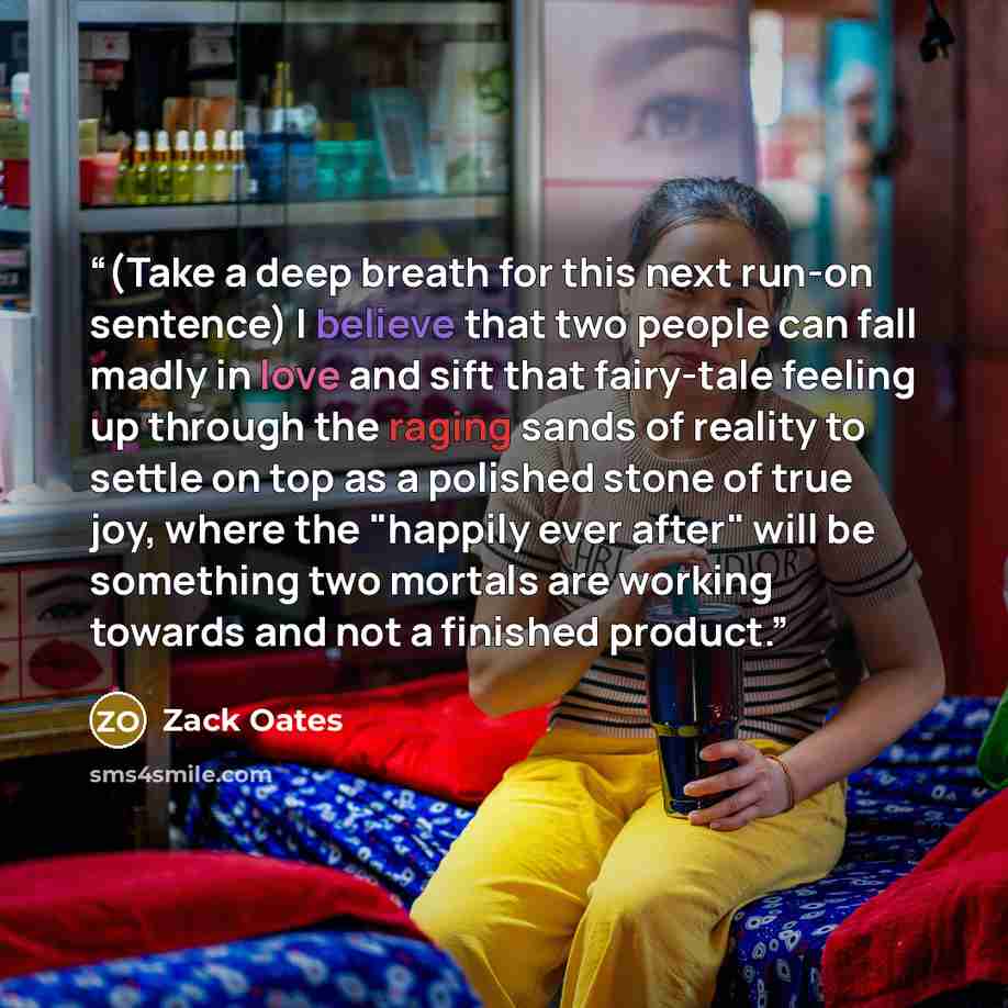 “(Take a deep breath for this next run-on sentence) I believe that two people can fall madly in love and sift that fairy-tale feeling up through the raging sands of reality to settle on top as a polished stone of true joy, where the "happily ever after" will be something two mortals are working…” quote by Zack Oates