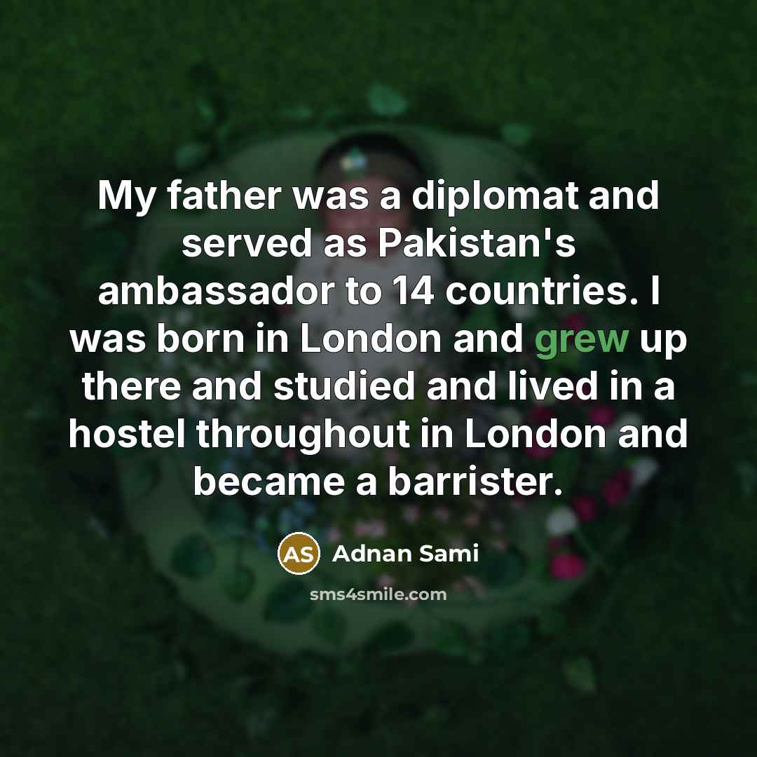 “My father was a diplomat and served as Pakistan's ambassador to 14 countries. I was born in London and grew up there and studied and lived in a hostel throughout in London and became a barrister.” quote by Adnan Sami