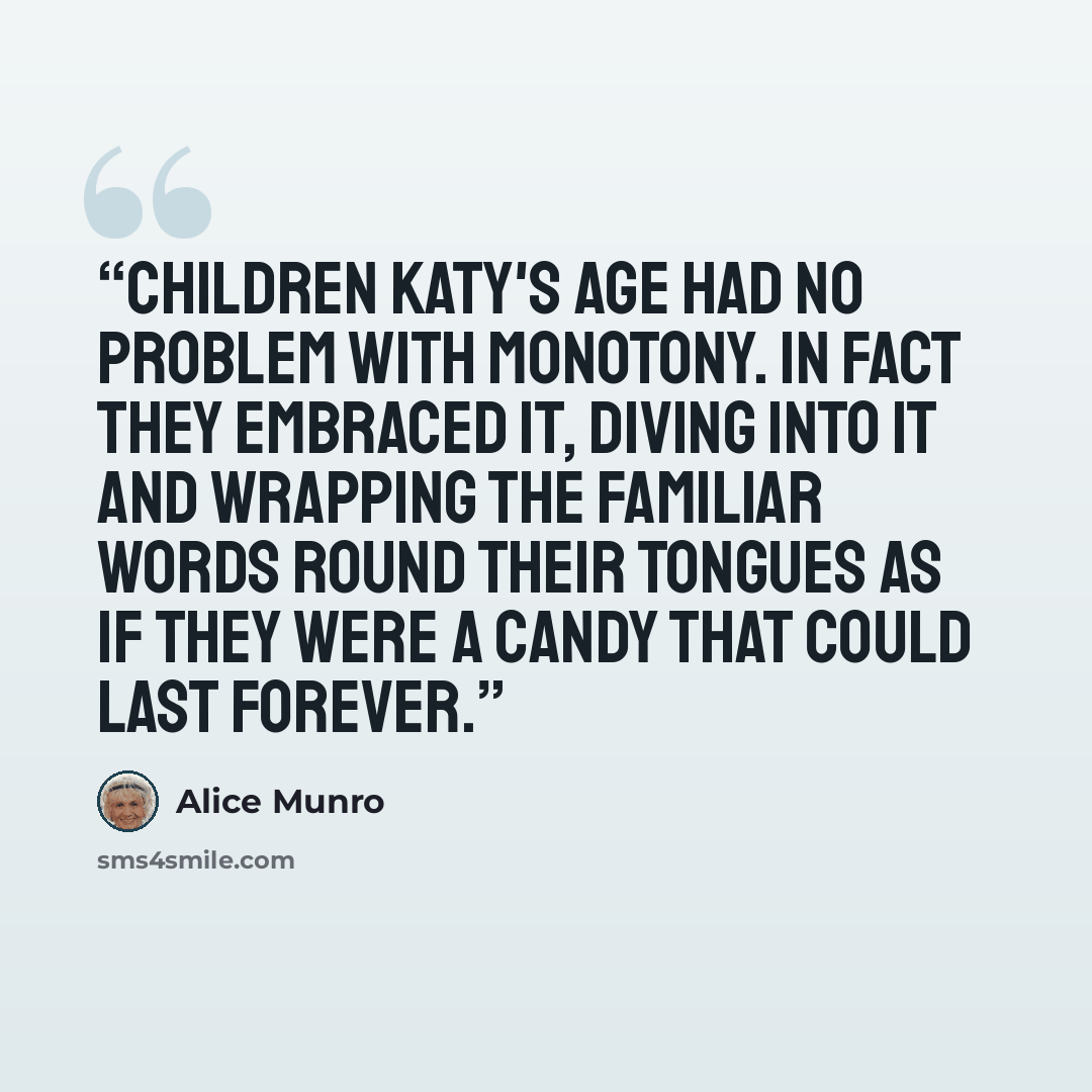 “Children Katy's age had no problem with monotony. In fact they embraced it, diving into it and wrapping the familiar words round their tongues as if they were a candy that could last forever.” quote by Alice Munro