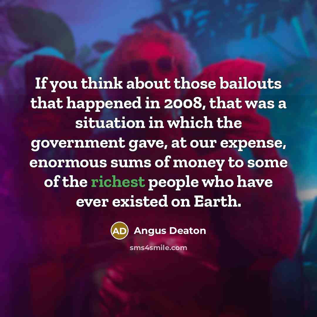 “If you think about those bailouts that happened in 2008, that was a situation in which the government gave, at our expense, enormous sums of money to some of the richest people who have ever existed on Earth.” quote by Angus Deaton