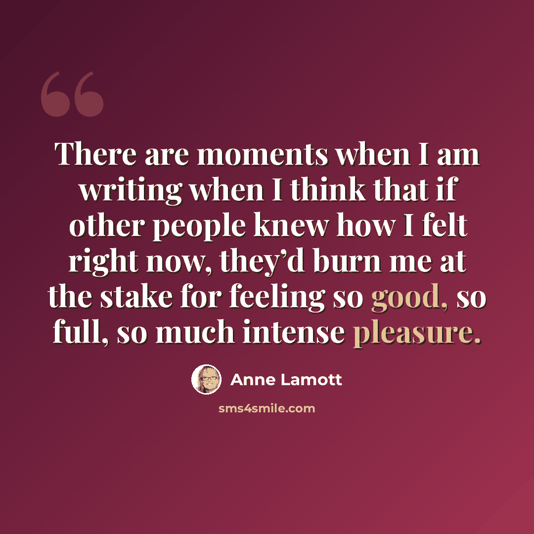 “There are moments when I am writing when I think that if other people knew how I felt right now, they’d burn me at the stake for feeling so good, so full, so much intense pleasure.” quote by Anne Lamott