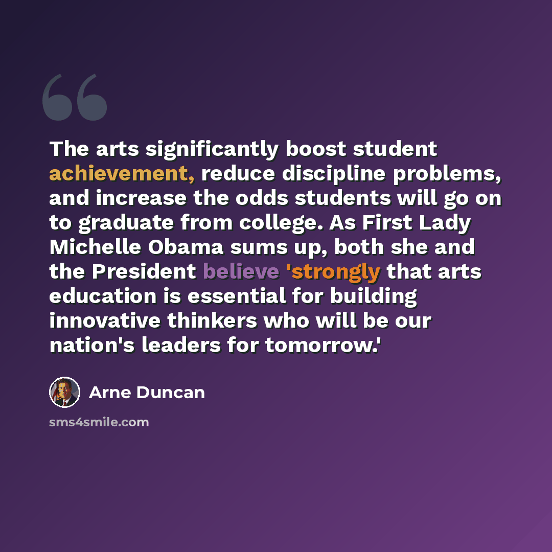 “The arts significantly boost student achievement, reduce discipline problems, and increase the odds students will go on to graduate from college. As First Lady Michelle Obama sums up, both she and the President believe 'strongly that arts education is essential for building innovative thinkers who…” quote by Arne Duncan