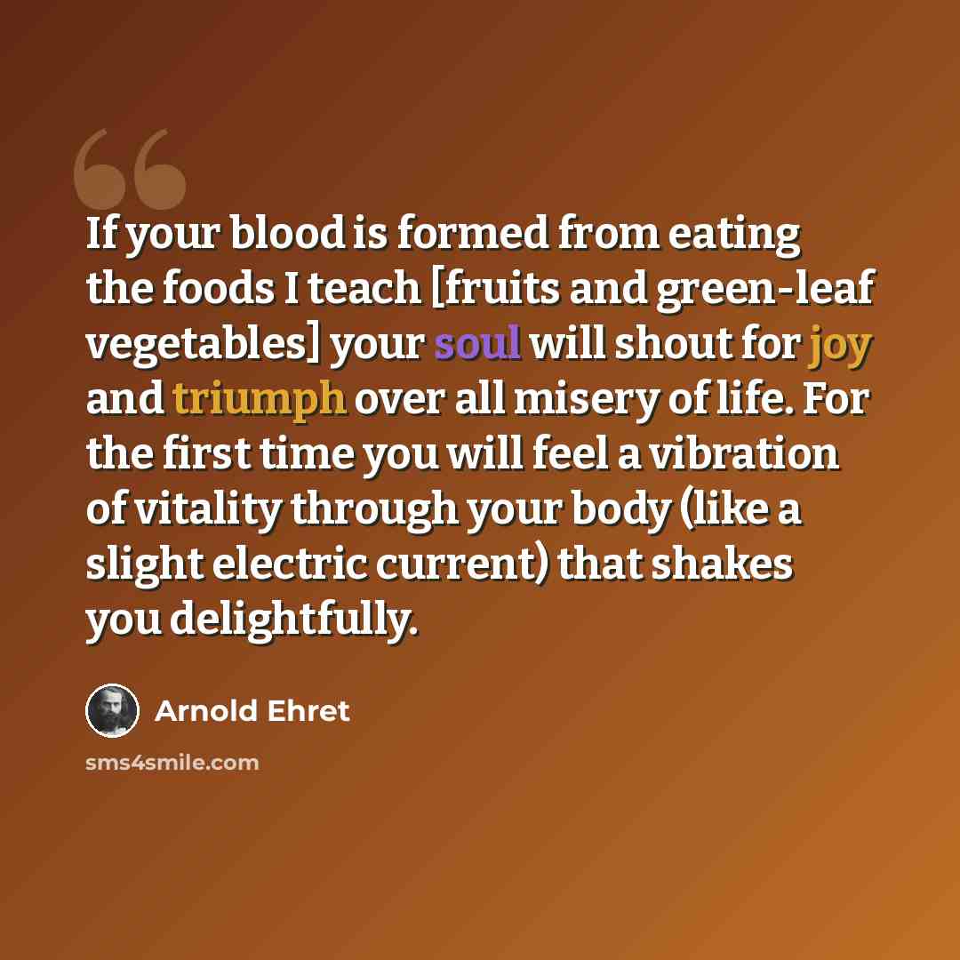 “If your blood is formed from eating the foods I teach [fruits and green-leaf vegetables] your soul will shout for joy and triumph over all misery of life. For the first time you will feel a vibration of vitality through your body (like a slight electric current) that shakes you delightfully.” quote by Arnold Ehret