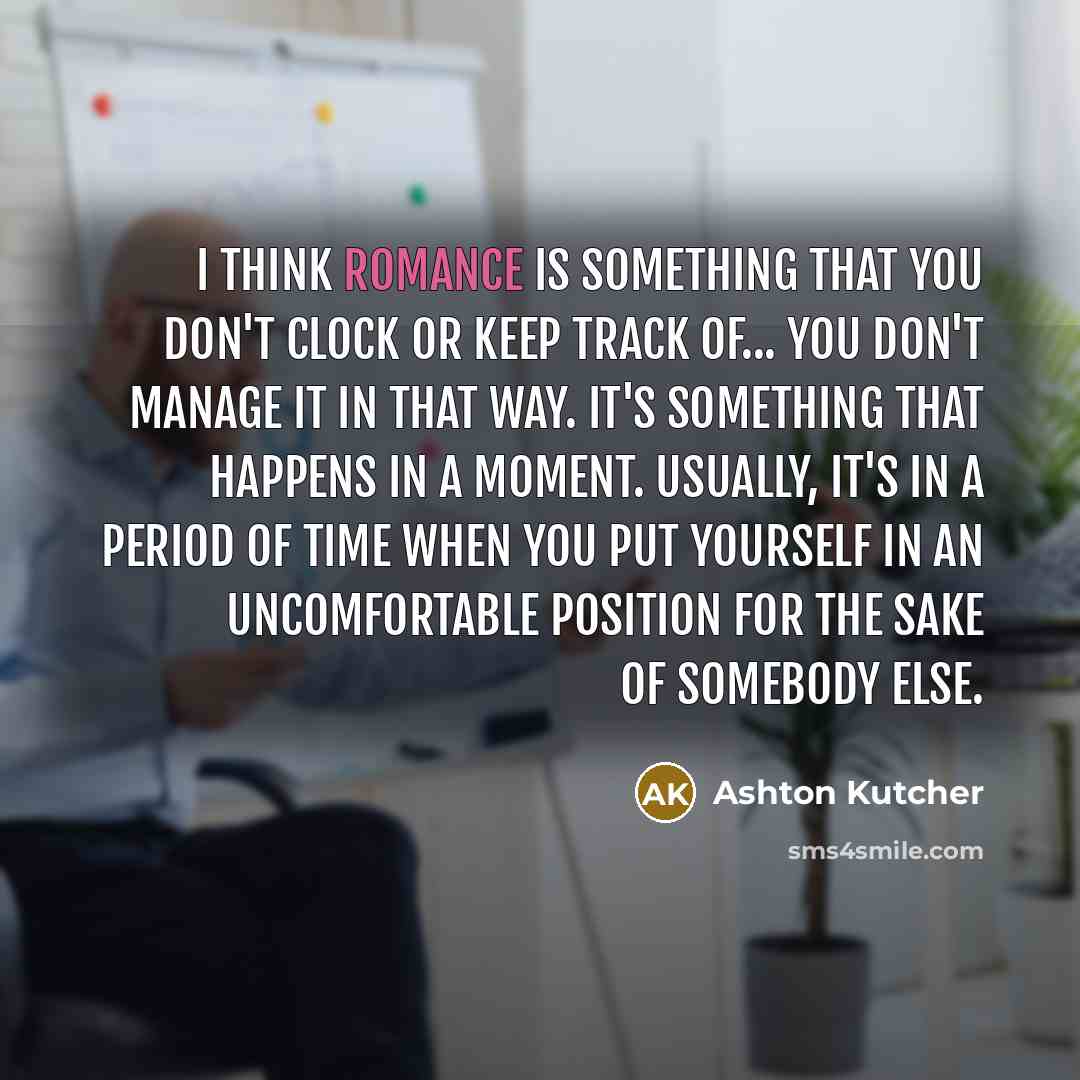 “I think romance is something that you don't clock or keep track of... you don't manage it in that way. It's something that happens in a moment. Usually, it's in a period of time when you put yourself in an uncomfortable position for the sake of somebody else.” quote by Ashton Kutcher