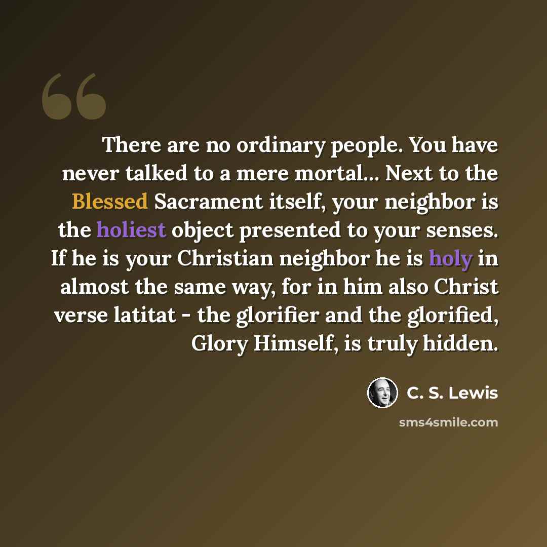 “There are no ordinary people. You have never talked to a mere mortal… Next to the Blessed Sacrament itself, your neighbor is the holiest object presented to your senses. If he is your Christian neighbor he is holy in almost the same way, for in him also Christ verse latitat - the glorifier and the…” quote by C. S. Lewis