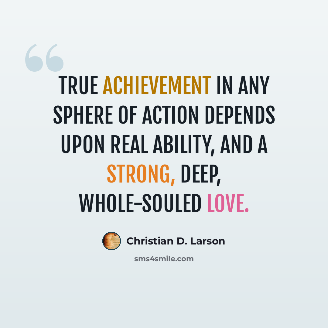 “True achievement in any sphere of action depends upon real ability, and a strong, deep, whole-souled love.” quote by Christian D. Larson