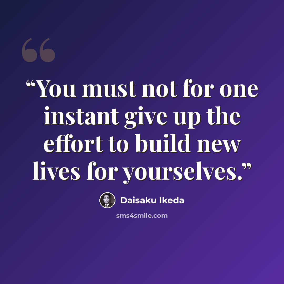 “You must not for one instant give up the effort to build new lives for yourselves.” quote by Daisaku Ikeda