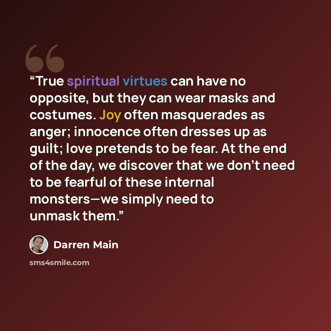 “True spiritual virtues can have no opposite, but they can wear masks and costumes. Joy often masquerades as anger; innocence often dresses up as guilt; love pretends to be fear. At the end of the day, we discover that we don’t need to be fearful of these internal monsters—we simply need to unmask…” quote by Darren Main
