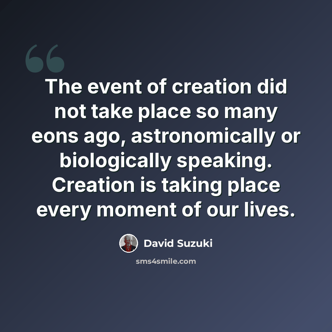 “The event of creation did not take place so many eons ago, astronomically or biologically speaking. Creation is taking place every moment of our lives.” quote by David Suzuki