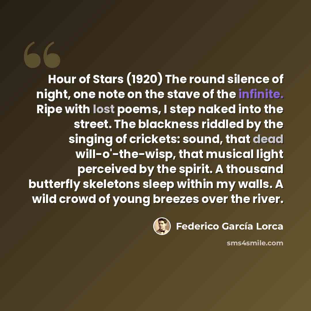 “Hour of Stars (1920) The round silence of night, one note on the stave of the infinite. Ripe with lost poems, I step naked into the street. The blackness riddled by the singing of crickets: sound, that dead will-o'-the-wisp, that musical light perceived by the spirit. A thousand butterfly…” quote by Federico Garcia Lorca