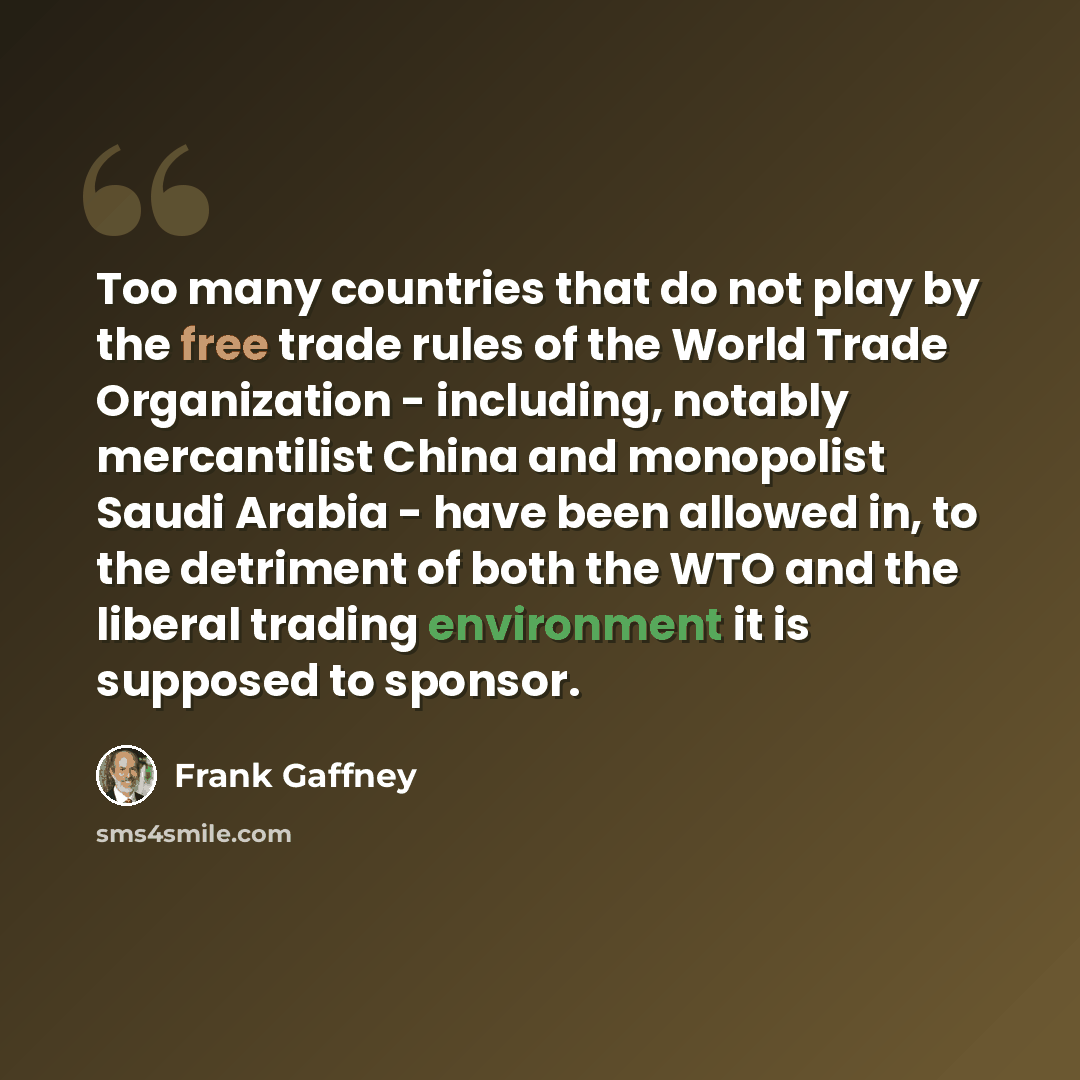 “Too many countries that do not play by the free trade rules of the World Trade Organization - including, notably mercantilist China and monopolist Saudi Arabia - have been allowed in, to the detriment of both the WTO and the liberal trading environment it is supposed to sponsor.” quote by Frank Gaffney
