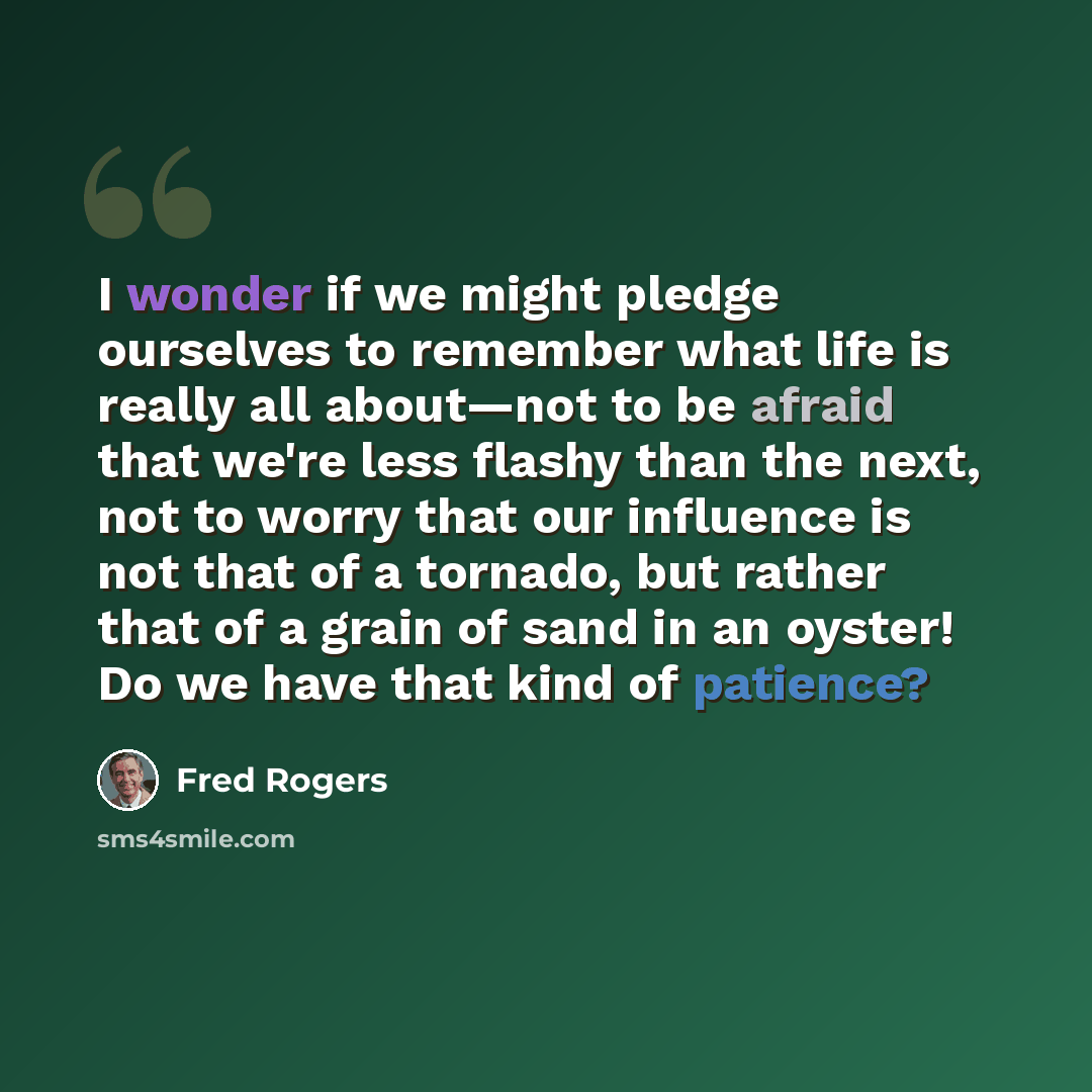 “I wonder if we might pledge ourselves to remember what life is really all about—not to be afraid that we're less flashy than the next, not to worry that our influence is not that of a tornado, but rather that of a grain of sand in an oyster! Do we have that kind of patience?” quote by Fred Rogers
