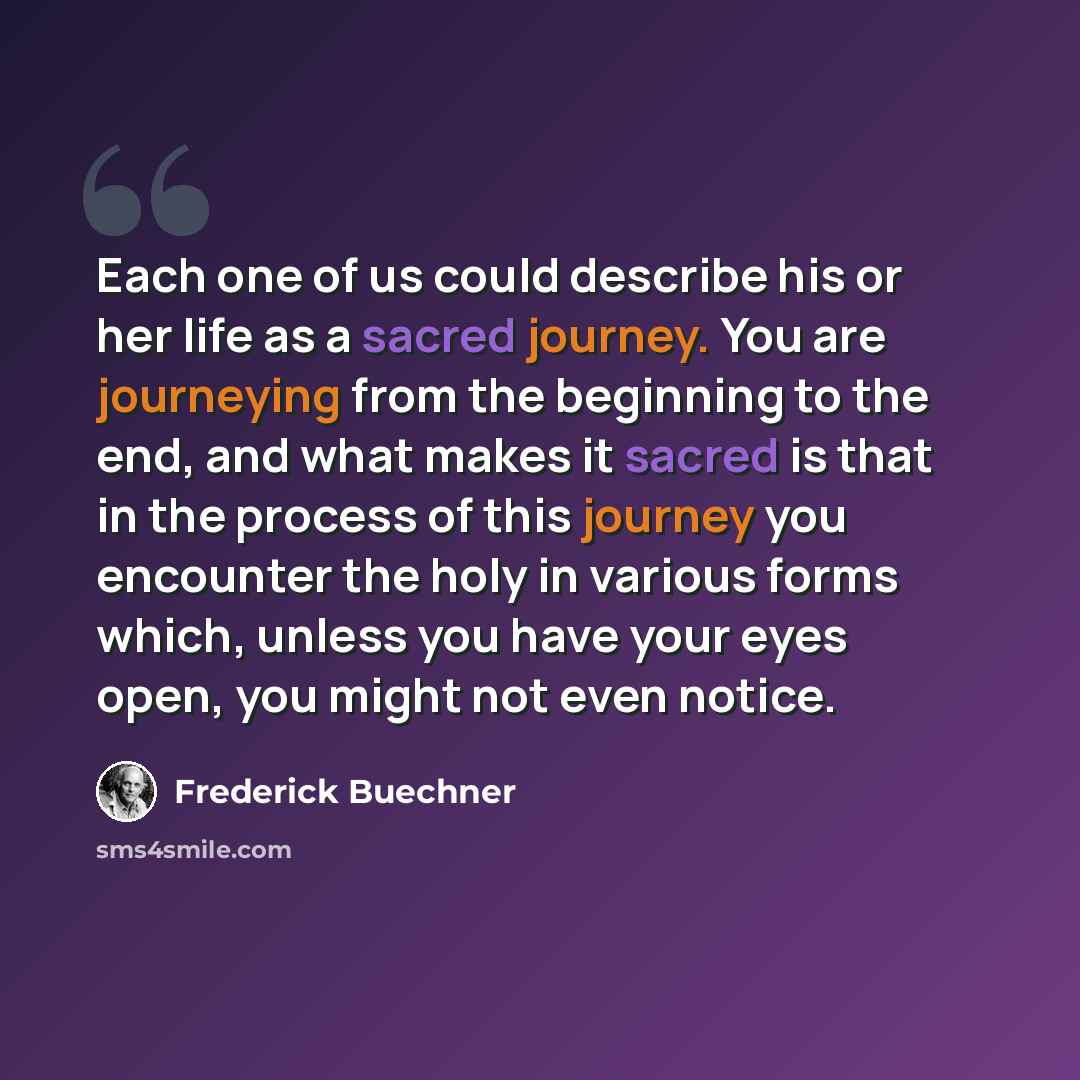 “Each one of us could describe his or her life as a sacred journey. You are journeying from the beginning to the end, and what makes it sacred is that in the process of this journey you encounter the holy in various forms which, unless you have your eyes open, you might not even notice.” quote by Frederick Buechner
